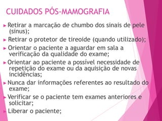 CUIDADOS PÓS-MAMOGRAFIA
▶Retirar a marcação de chumbo dos sinais de pele
(sinus);
▶ Retirar o protetor de tireoide (quando utilizado);
▶ Orientar o paciente a aguardar em sala a
verificação da qualidade do exame;
▶Orientar ao paciente a possível necessidade de
repetição do exame ou da aquisição de novas
incidências;
▶Nunca dar informações referentes ao resultado do
exame;
▶Verificar se o paciente tem exames anteriores e
solicitar;
▶ Liberar o paciente;
 