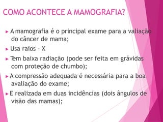 COMO ACONTECE A MAMOGRAFIA?
▶ A mamografia é o principal exame para a valiação
do câncer de mama;
▶ Usa raios – X
▶ T
em baixa radiação (pode ser feita em grávidas
com proteção de chumbo);
▶A compressão adequada é necessária para a boa
avaliação do exame;
▶E realizada em duas incidências (dois ângulos de
visão das mamas);
 