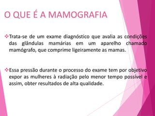 Trata-se de um exame diagnóstico que avalia as condições
das glândulas mamárias em um aparelho chamado
mamógrafo, que comprime ligeiramente as mamas.
Essa pressão durante o processo do exame tem por objetivo
expor as mulheres à radiação pelo menor tempo possível e
assim, obter resultados de alta qualidade.
O QUE É A MAMOGRAFIA
 