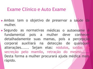 Exame Clínico e Auto Exame
▶ Ambos tem o objetivo de preservar a saúde da
mulher.
▶ Segundo as normativas
fundamental pois a
médicas o autoexame é
mulher deve
detalhadamente suas mamas, pois a
corporal auxiliará na detecção
conhecer
percepção
de quaisquer
alterações......
secreção pelo
Sejam elas: nódulos, saídas de
mamilo, retração do mesmo......
Desta forma a mulher procurará ajuda médica mais
rápido.
 