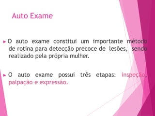 Auto Exame
▶ O auto exame constitui um importante método
de rotina para detecção precoce de lesões, sendo
realizado pela própria mulher.
▶ O auto exame possui três etapas: inspeção,
palpação e expressão.
 