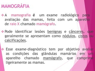 MAMOGRÁFIA
exame radiológico para
 A mamografia é um
avaliação das mamas, feita com um aparelho
de raio X chamado mamógrafo.
 Pode identificar lesões benignas e cânceres, que
geralmente se apresentam como nódulos, cistos ou
calcificações.
 Esse exame-diagnóstico tem por objetivo avaliar
as condições das glândulas mamárias em um
aparelho chamado mamógrafo, que comprime
ligeiramente as mamas.
 