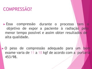 COMPRESSÃO?
durante o processo tem o
▶ Essa compressão
objetivo de expor a paciente à radiação pelo
menor tempo possível e assim obter resultados de
alta qualidade.
▶ O peso de compressão adequado para um bom
exame varia de 11 a 18 kgf de acordo com a portaria
453/98.
 