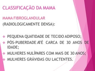 CLASSIFICAÇÃO DA MAMA
MAMA FIBROGLANDULAR
(RADIOLOGICAMENTE DENSA):
 PEQUENA QUATIDADE DE TECIDO ADIPOSO;
 PÓS-PUBERDADE A
TÉ CARCA DE 30 ANOS DE
IDADE;
 MULHERES NULÍPARES COM MAIS DE 30 ANOS;
 MULHERES GRÁVIDAS OU LACTENTES.
 