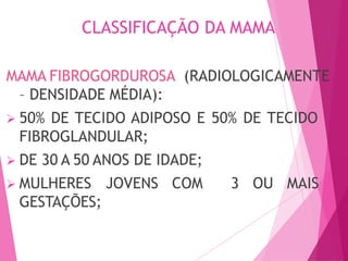 CLASSIFICAÇÃO DA MAMA
MAMA FIBROGORDUROSA (RADIOLOGICAMENTE
– DENSIDADE MÉDIA):
 50% DE TECIDO ADIPOSO E 50% DE TECIDO
FIBROGLANDULAR;
 DE 30 A 50 ANOS DE IDADE;
 MULHERES JOVENS COM 3 OU MAIS
GESTAÇÕES;
 
