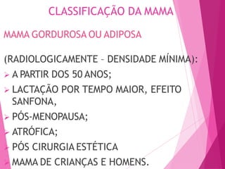 CLASSIFICAÇÃO DA MAMA
MAMA GORDUROSA OU ADIPOSA
(RADIOLOGICAMENTE – DENSIDADE MÍNIMA):
 A PARTIR DOS 50 ANOS;
 LACTAÇÃO POR TEMPO MAIOR, EFEITO
SANFONA,
 PÓS-MENOPAUSA;
 ATRÓFICA;
 PÓS CIRURGIA ESTÉTICA
 MAMA DE CRIANÇAS E HOMENS.
 
