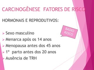 CARCINOGÊNESE FATORES DE RISCO
HORMONAIS E REPRODUTIVOS:
 Sexo masculino
 Menarca após os 14 anos
 Menopausa antes dos 45 anos
 1º parto antes dos 20 anos
 Ausência de TRH
 