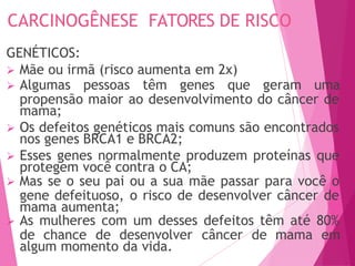 CARCINOGÊNESE FATORES DE RISCO
GENÉTICOS:
 Mãe ou irmã (risco aumenta em 2x)
 Algumas pessoas têm genes que geram uma
propensão maior ao desenvolvimento do câncer de
mama;
 Os defeitos genéticos mais comuns são encontrados
nos genes BRCA1 e BRCA2;
 Esses genes normalmente produzem proteínas que
protegem você contra o CA;
 Mas se o seu pai ou a sua mãe passar para você o
gene defeituoso, o risco de desenvolver câncer de
mama aumenta;
 As mulheres com um desses defeitos têm até 80%
de chance de desenvolver câncer de mama em
algum momento da vida.
 