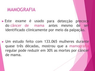 MAMOGRAFIA
para detecção precoce
▶ Este exame é usado
do câncer de mama antes mesmo de ser
identificado clinicamente por meio da palpação.
▶ Um estudo feito com 133.065 mulheres durante
quase três décadas, mostrou que a mamografia
regular pode reduzir em 30% as mortes por câncer
de mama.
 