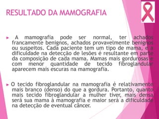 RESULTADO DA MAMOGRAFIA
▶ A mamografia pode ser normal, ter achados
francamente benignos, achados provavelmente benignos
ou suspeitos. Cada paciente tem um tipo de mama, e a
dificuldade na detecção de lesões é resultante em parte
da composição de cada mama. Mamas mais gordurosas e
com menor quantidade de tecido fibroglandular
aparecem mais escuras na mamografia.
▶ O tecido fibroglandular na mamografia é relativamente
mais branco (denso) do que a gordura. Portanto, quanto
mais tecido fibroglandular a mulher tiver, mais densa
será sua mama à mamografia e maior será a dificuldade
na detecção de eventual câncer.
 