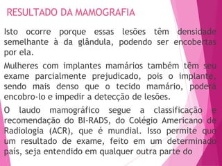 Isto ocorre porque essas lesões têm densidade
semelhante à da glândula, podendo ser encobertas
por ela.
Mulheres com implantes mamários também têm seu
exame parcialmente prejudicado, pois o implante,
sendo mais denso que o tecido mamário, poderá
encobro-lo e impedir a detecção de lesões.
O laudo mamográfico segue a classificação e
recomendação do BI-RADS, do Colégio Americano de
Radiologia (ACR), que é mundial. Isso permite que
um resultado de exame, feito em um determinado
país, seja entendido em qualquer outra parte do
RESULTADO DA MAMOGRAFIA
 