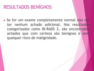 RESULTADOS BENÍGNOS
▶ Se for um exame completamente normal não vai
ter nenhum achado adicional. Nos resultados
categorizados como BI-RADS 2, são encontrados
achados que com certeza são benignos e sem
qualquer risco de malignidade.
 