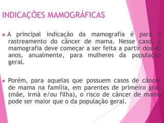 INDICAÇÕES MAMOGRÁFICAS
▶ A principal indicação da mamografia é para o
rastreamento do câncer de mama. Nesse caso, a
mamografia deve começar a ser feita a partir dos 40
anos, anualmente, para mulheres da população
geral.
▶ Porém, para aquelas que possuem casos de câncer
de mama na família, em parentes de primeiro grau
(mãe, irmã e/ou filha), o risco de câncer de mama
pode ser maior que o da população geral.
 