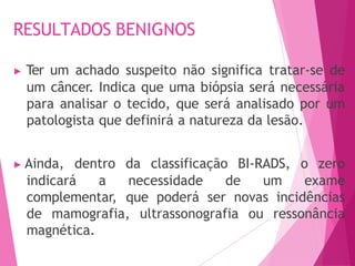 RESULTADOS BENIGNOS
▶ Ter um achado suspeito não significa tratar-se de
um câncer. Indica que uma biópsia será necessária
para analisar o tecido, que será analisado por um
patologista que definirá a natureza da lesão.
▶ Ainda, dentro da classificação BI-RADS, o zero
indicará a necessidade de um exame
complementar, que poderá ser novas incidências
de mamografia, ultrassonografia ou ressonância
magnética.
 