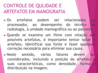 CONTROLE DE QULIDADE E
ARTEFATOS EM MAMOGRAFIA
processador, ao desempenho do técnico
▶ Os artefatos podem ser relacionados ao
de
radiologia, à unidade mamográfica ou ao paciente.
▶ Quando se examina um filme com relação aos
possíveis artefatos, é importante tentar isolar o
artefato, identificar sua fonte e fazer qualquer
correção necessária para eliminar sua causa.
▶ Neste sentido, vários fatores devem ser
considerados, incluindo a posição do artefato e
suas características, como densidade, forma e
distribuição na imagem.
 
