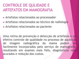 CONTROLE DE QULIDADE E
ARTEFATOS EM MAMOGRAFIA
▶ Artefatos relacionados ao processador
▶ Artefatos relacionados ao técnico de radiologia
▶ Artefatos relacionados ao paciente
Uma rotina de prevenção e detecção de artefatos e um
efetivo controle de qualidade no processo de aquisição
de imagem radiográfica da mama podem ser
facilmente incorporados pelo serviço de mamografia,
resultando em exames mais fiéis, diagnósticos mais
acurados e redução dos custos.
 