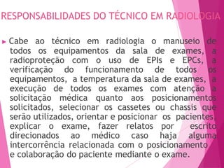 RESPONSABILIDADES DO TÉCNICO EM RADIOLOGIA
464
e colaboração do paciente mediante o exame.
▶ Cabe ao técnico em radiologia o manuseio de
todos os equipamentos da sala de exames, a
radioproteção com o uso de EPIs e EPCs, a
verificação do funcionamento de todos os
equipamentos, a temperatura da sala de exames, a
execução de todos os exames com atenção a
solicitação médica quanto aos posicionamentos
solicitados, selecionar os cassetes ou chassis que
serão utilizados, orientar e posicionar os pacientes,
explicar o exame, fazer relatos por escrito
direcionados ao médico caso haja alguma
intercorrência relacionada com o posicionamento
 