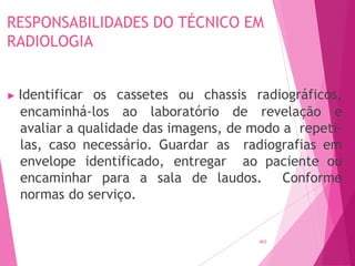 RESPONSABILIDADES DO TÉCNICO EM
RADIOLOGIA
465
▶ Identificar os cassetes ou chassis radiográficos,
encaminhá-los ao laboratório de revelação e
avaliar a qualidade das imagens, de modo a repeti-
las, caso necessário. Guardar as radiografias em
envelope identificado, entregar ao paciente ou
encaminhar para a sala de laudos. Conforme
normas do serviço.
 