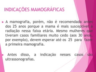 INDICAÇÕES MAMOGRÁFICAS
▶ A mamografia, porém, não é recomendada antes
dos 25 anos porque a mama é mais susceptível à
radiação nessa faixa etária. Mesmo mulheres que
tiveram casos familiares muito cedo (aos 30 anos,
por exemplo), devem esperar até os 25 para fazer
a primeira mamografia.
▶ Antes disso, a indicação nesses casos são
ultrassonografias.
 