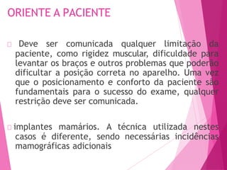 ORIENTE A PACIENTE
🠶 Deve ser comunicada qualquer limitação da
paciente, como rigidez muscular, dificuldade para
levantar os braços e outros problemas que poderão
dificultar a posição correta no aparelho. Uma vez
que o posicionamento e conforto da paciente são
fundamentais para o sucesso do exame, qualquer
restrição deve ser comunicada.
🠶 implantes mamários. A técnica utilizada nestes
casos é diferente, sendo necessárias incidências
mamográficas adicionais
 