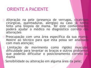 ORIENTE A PACIENTE
🠶 Alteração na pele (presença de verrugas, cicatrizes
cirúrgicas, queimaduras, alergias) ou caso já tenha
feito uma biópsia de mama. Ter este conhecimento
poderá ajudar o médico no diagnóstico correto das
alterações
🠶 Preocupação com uma área específica da sua mama.
Mostre ao técnico para que esta possa ser analisada
com mais atenção;
🠶 Limitação de movimento como rigidez muscular,
dificuldade para levantar os braços e outros problemas
que poderão dificultar o posicionamento correto da
mama
🠶 Sensibilidade ou alteração em alguma áre
47a
2 da pele;
 