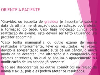 33
ORIENTE A PACIENTE
*Gravidez ou suspeita de gravidez (é importante saber a
data da última menstruação), pois a radiação pode afetar
a formação do bebê. Caso haja indicação clínica para
realização do exame, este deverá ser feito utilizando um
protetor abdominal.
*Caso tenha mamografia ou outro exame de mama
realizados anteriormente, leve os resultados. Às vezes,
devido à apresentação muito sutil de um câncer, o único
modo de se detectar uma alteração é a comparação dos
exames anteriores, no qual se analisa o aparecimento ou
modificação de um achado já presente
*Não use desodorantes ou outros cosméticos
473 na região da
mama e axila, pois eles podem afetar os resultados.
 