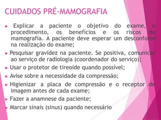 CUIDADOS PRÉ-MAMOGRAFIA
▶ Explicar a paciente o objetivo do exame, o
procedimento, os benefícios e os riscos da
mamografia. A paciente deve esperar um desconforto
na realização do exame;
▶ Pesquisar gravidez na paciente. Se positiva, comunicar
ao serviço de radiologia (coordenador do serviço);
▶ Usar o protetor de tireoide quando possível;
▶ Avise sobre a necessidade da compressão;
▶ Higienizar a placa de compressão e o receptor de
imagem antes de cada exame;
▶ Fazer a anamnese da paciente;
▶ Marcar sinais (sinus) quando necessário
 