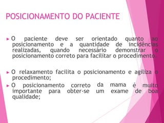 POSICIONAMENTO DO PACIENTE
▶ O paciente deve ser orientado quanto ao
posicionamento e a quantidade de incidências
realizadas, quando necessário demonstrar o
posicionamento correto para facilitar o procedimento.
▶ O relaxamento facilita o posicionamento e agiliza o
procedimento;
correto
obter-se
da mama
um exame
é muito
de boa
▶ O posicionamento
importante para
qualidade;
 
