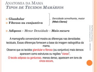 ANATOMIA DA MAMA
TIPOS DE TECIDOS MAMÁRIOS

   Glandular                            Densidade semelhante, maior
   Fibroso ou conjuntivo                (Mais Claros)




                                                                         renatacvm@gmail.com - 96984689
                                                                         Profª Renata Cristina -
   Adiposo – Menor Densidade – Mais escuro

   A mamografia convencional mostra as diferenças nas densidades
teciduais, Essas diferenças fornecem a base da imagem radiográfica da
                                  mama.
Observe que os tecidos glandular e fibroso (ou conjuntivo) mais densos
             aparecem como estruturas ou regiões "claras",
  O tecido adiposo ou gorduroso, menos denso, aparecem em tons de
                               cinza escuro,
 