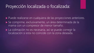 Proyección localizada o focalizada:
 Puede realizarse en cualquiera de las proyecciones anteriores.
 Se comprime, exclusivamente, un área determinada de la
mama con un compresor de menor tamaño.
 La colimación no es necesaria, así se puede corregir la
localización si esta no coincide con la zona deseada.
 