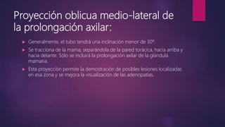 Proyección oblicua medio-lateral de
la prolongación axilar:
 Generalmente, el tubo tendrá una inclinación menor de 30º.
 Se tracciona de la mama, separándola de la pared torácica, hacia arriba y
hacia delante. Sólo se incluirá la prolongación axilar de la glándula
mamaria.
 Esta proyección permite la demostración de posibles lesiones localizadas
en esa zona y se mejora la visualización de las adenopatías.
 