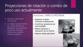 Proyecciones de rotación o combo de
poco uso actualmente:
 Ayudan a desmontar
estructuras.
 Se realizan generalmente
en cráneo caudal y se
desplazan los cuadrantes
superiores sobre los
inferiores en sentido
interno o externo.
 