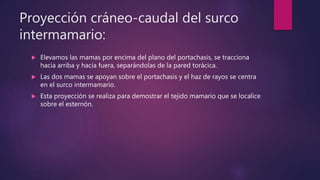 Proyección cráneo-caudal del surco
intermamario:
 Elevamos las mamas por encima del plano del portachasis, se tracciona
hacia arriba y hacia fuera, separándolas de la pared torácica.
 Las dos mamas se apoyan sobre el portachasis y el haz de rayos se centra
en el surco intermamario.
 Esta proyección se realiza para demostrar el tejido mamario que se localice
sobre el esternón.
 
