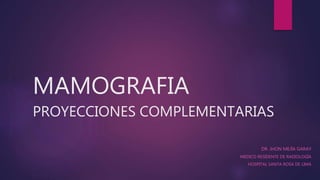 MAMOGRAFIA
PROYECCIONES COMPLEMENTARIAS
DR. JHON MEJÍA GARAY
MEDICO RESIDENTE DE RADIOLOGÍA
HOSPITAL SANTA ROSA DE LIMA
 
