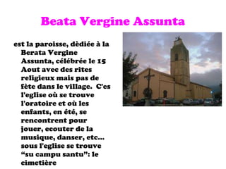Beata Vergine Assunta est la paroisse, dèdiée à la Berata Vergine Assunta, célébrée le 15 Aout avec des rites religieux mais pas de fète dans le village.  C'es l'eglise où se trouve l'oratoire et où les enfants, en été, se rencontrent pour jouer, ecouter de la musique, danser, etc... sous l'eglise se trouve “su campu santu”: le cimetière 
