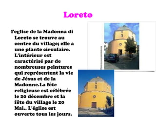 Loreto l'eglise de la Madonna di Loreto se trouve au centre du village; elle a une plante circulaire. L'intérieur est caractérisé par de nombreuses peintures qui représentent la vie de Jésus et de la Madonne.La f ê te religieuse est célébrée le 20 décembre et la f ê te du village le 20 Mai.. L'église est ouverte tous les jours. 
