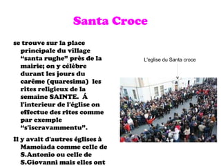 Santa Croce se trouve sur la place principale du village “santa rughe” près de la mairie; on y célèbre durant les jours du car ê me (quaresima)  les rites religieux de la semaine SAINTE.  Á  l'interieur de l'église on effectue des rites comme par exemple “s'iscravammentu”. Il y avait d'autres églises à Mamoiada comme celle de S.Antonio ou celle de S.Giovanni mais elles ont disparu . L'eglise du Santa croce 