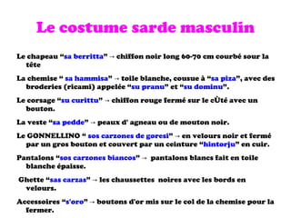 Le costume sarde masculin Le chapeau “ sa berritta ” -> chiffon noir long 60-70 cm courbé sour la  tête La chemise “  sa hammisa ” -> toile blanche, cousue à “ sa piza ”, avec des broderies (ricami) appelée “ su pranu ” et “ su dominu ”. Le corsage “ su curittu ” -> chiffon rouge fermé sur le  côté  avec un bouton. La veste “ sa pedde ” -> peaux d' agneau ou de mouton noir. Le GONNELLINO “  sos carzones de goresi ” -> en velours noir et fermé par un gros bouton et couvert par un ceinture “ hintorju ” en cuir. Pantalons “ sos carzones biancos ” ->  pantalons blancs fait en toile blanche épaisse. Ghette “ sas carzas ” -> les  chaussettes   noires avec les bords en velours. Accessoires “ s'oro ” -> boutons d'or mis sur le col de la chemise pour la fermer. 
