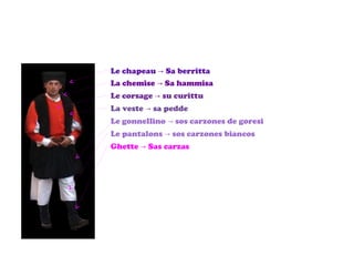 Le chapeau -> Sa berritta La chemise -> Sa hammisa Le corsage -> su curittu La veste -> sa pedde Le gonnellino ->  sos carzones de goresi Le pantalons -> sos carzones biancos Ghette -> Sas carzas 