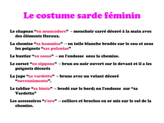 Le costume sarde féminin Le chapeau “ su muncadore ” -> mouchoir carré décoré à la main avec des éléments floraux. La chemise “ sa hammisa ” -> en toile blanche brodée sur le cou et sous les poignets “ sas pulanias ” Le bustier “ su cosso ” -> on l'endosse  sous la chemise. Le corset “ su zippone ” -> brun ou noir ouvert sur le devant et il a les poignets décorés La jupe “ sa vardetta ” -> brune avec un volant décoré “ suvrunimentu ”. Le tablier “ sa hinta ” -> brodé sur le bord; on l'endosse  sur “sa Vardetta” Les accessoires “ s'oro ” -> colliers et broches en or mis sur le col de la chemise. 