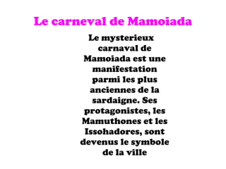 Le carneval de Mamoiada Le mysterieux carnaval de Mamoiada est une manifestation parmi les plus anciennes de la sardaigne. Ses protagonistes, les Mamuthones et les Issohadores, sont devenus le symbole de la ville 