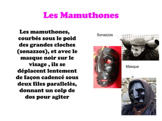 Les Mamuthones Les mamuthones, courbés sous le poid des grandes cloches (sonazzos), et avec le masque noir sur le visage , ils se déplacent lentement de façon cadencé sous deux files parallelès, donnant un colp de dos pour agiter Sonazzos Masque 