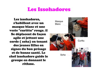 Les Issohadores Les issohadores, s'habillent avec un masque blanc et une veste "curittu" rouge. il Se déplacent de façon agile et jettent une corde ( soha) en tenant des jeunes filles en signes du bon présage et de bonne santé. Le chef issohadore guide le groupe en donnant le rithme. Masque Blanc Curittu Soha 