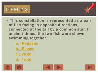  This constellation is represented as a pair
of fish facing in opposite directions,
connected at the tail by a common star. In
ancient times, the two fish were shown
swimming together.
a.) Pegasus
b.) Pisces
c.) Virga
d.) Trout
 