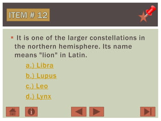  It is one of the larger constellations in
the northern hemisphere. Its name
means "lion" in Latin.
a.) Libra
b.) Lupus
c.) Leo
d.) Lynx
 