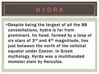 Despite being the largest of all the 88
constellations, hydra is far from
prominent. Its head, formed by a loop of
six stars of 3rd and 4th magnitiude, lies
just between the north of the celistial
equator under Cancer. in Greek
mythology, Hyrda was a multiheaded
monster slain by Hercules.
H Y D R A
 