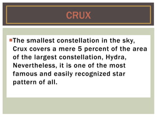 The smallest constellation in the sky,
Crux covers a mere 5 percent of the area
of the largest constellation, Hydra,
Nevertheless, it is one of the most
famous and easily recognized star
pattern of all.
CRUX
 