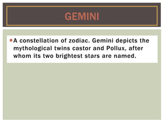 A constellation of zodiac. Gemini depicts the
mythological twins castor and Pollux, after
whom its two brightest stars are named.
GEMINI
 