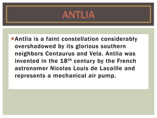 Antlia is a faint constellation considerably
overshadowed by its glorious southern
neighbors Centaurus and Vela. Antlia was
invented in the 18th century by the French
astronomer Nicolas Louis de Lacaille and
represents a mechanical air pump.
ANTLIA
 