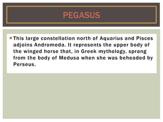 This large constellation north of Aquarius and Pisces
adjoins Andromeda. It represents the upper body of
the winged horse that, in Greek mythology, sprang
from the body of Medusa when she was beheaded by
Perseus.
PEGASUS
 